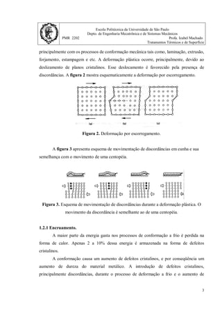 Escola Politécnica da Universidade de São Paulo
Depto. de Engenharia Mecatrônica e de Sistemas Mecânicos
PMR 2202 Profa. Izabel Machado
Tratamentos Térmicos e de Superfície
3
principalmente com os processos de conformação mecânica tais como, laminação, extrusão,
forjamento, estampagem e etc. A deformação plástica ocorre, principalmente, devido ao
deslizamento de planos cristalinos. Esse deslocamento é favorecido pela presença de
discordâncias. A figura 2 mostra esquematicamente a deformação por escorregamento.
Figura 2. Deformação por escorregamento.
A figura 3 apresenta esquema de movimentação de discordâncias em cunha e sua
semelhança com o movimento de uma centopéia.
Figura 3. Esquema de movimentação de discordâncias durante a deformação plástica. O
movimento da discordância é semelhante ao de uma centopéia.
1.2.1 Encruamento.
A maior parte da energia gasta nos processos de conformação a frio é perdida na
forma de calor. Apenas 2 a 10% dessa energia é armazenada na forma de defeitos
cristalinos.
A conformação causa um aumento de defeitos cristalinos, e por conseqüência um
aumento de dureza do material metálico. A introdução de defeitos cristalinos,
principalmente discordâncias, durante o processo de deformação a frio e o aumento de
 