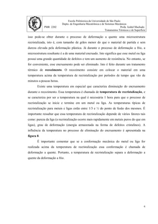 Escola Politécnica da Universidade de São Paulo
Depto. de Engenharia Mecatrônica e de Sistemas Mecânicos
PMR 2202 Profa. Izabel Machado
Tratamentos Térmicos e de Superfície
6
isso pode-se obter durante o processo de deformação a quente uma microestrutura
recristalizada, isto é, com tamanho de grãos menor do que o material de partida e sem
dureza elevada pela deformação plástica. Já durante o processo de deformação a frio, a
microestrutura resultante é a de uma material encruado. Isto significa que esse metal ou liga
possui uma grande quantidade de defeitos e tem um aumento de resistência. No entanto, se
for conveniente, esse encruamento pode ser eliminado. Isto é feito durante um tratamento
térmico de recozimento. O recozimento consiste em colocar o material em uma
temperatura acima da temperatura de recristalização por períodos de tempo que vão de
minutos a poucas horas.
Existe uma temperatura em especial que caracteriza diminuição do encruamento
durante o recozimento. Essa temperatura é chamada de temperatura de recristalização, e
se caracteriza por ser a temperatura na qual é necessária 1 hora para que o processo de
recristalização se inicie e termine em um metal ou liga. As temperaturas típicas de
recristalização para metais e ligas estão entre 1/3 e ½ do ponto de fusão dos mesmos. É
importante ressaltar que essa temperatura de recristalização depende de vários fatores tais
como: pureza da liga (a recristalização ocorre mais rapidamente em metais puros do que em
ligas), grau de deformação (energia armazenada na forma de defeitos cristalinos). A
influência da temperatura no processo de eliminação do encruamento é apresentada na
figura 8.
É importante comentar que se a conformação mecânica do metal ou liga for
realizada acima da temperatura de recristalização essa conformação é chamada de
deformação a quente. Portanto, a temperatura de recristalização separa a deformação a
quente da deformação a frio.
 
