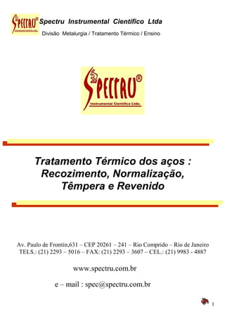Divisão Metalurgia / Tratamento Térmico / Ensino
1
Spectru Instrumental Científico Ltda
Tratamento Térmico dos aços :
Recozimento, Normalização,
Têmpera e Revenido
Av. Paulo de Frontin,631 – CEP 20261 – 241 – Rio Comprido – Rio de Janeiro
TELS.: (21) 2293 – 5016 – FAX: (21) 2293 – 3607 – CEL.: (21) 9983 - 4887
www.spectru.com.br
e – mail : spec@spectru.com.br
 