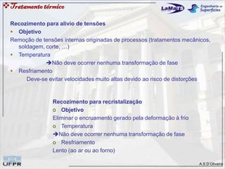 A.S.D’Oliveira
Recozimento para alivio de tensões
 Objetivo
Remoção de tensões internas originadas de processos (tratamentos mecânicos,
soldagem, corte, …)
 Temperatura
Não deve ocorrer nenhuma transformação de fase
 Resfriamento
Deve-se evitar velocidades muito altas devido ao risco de distorções
Recozimento para recristalização
o Objetivo
Eliminar o encruamento gerado pela deformação à frio
o Temperatura
Não deve ocorrer nenhuma transformação de fase
o Resfriamento
Lento (ao ar ou ao forno)
Tratamentotérmico
 