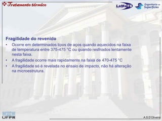 A.S.D’Oliveira
Tratamentotérmico
Fragilidade do revenido
• Ocorre em determinados tipos de aços quando aquecidos na faixa
de temperatura entre 375-475 °C ou quando resfriados lentamente
nesta faixa.
• A fragilidade ocorre mais rapidamente na faixa de 470-475 °C
• A fragilidade só é revelada no ensaio de impacto, não há alteração
na microestrutura.
 