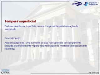 A.S.D’Oliveira
Tempera superficial
Endurecimento da superfície de um componente pela formação de
martensita
Procedimento:
Austenitização de uma camada de aço na superfície do componente
seguida de resfriamento rápido para formação de martensíta (necessita de
revenido)
 