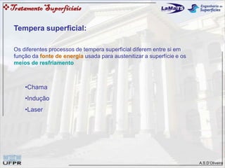 A.S.D’Oliveira
Tempera superficial:
Os diferentes processos de tempera superficial diferem entre si em
função da fonte de energia usada para austenitizar a superfície e os
meios de resfriamento
•Chama
•Indução
•Laser
TratamentoSuperfíciais
 