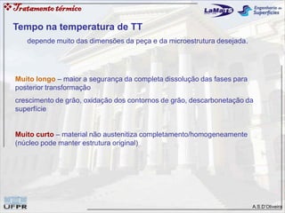 A.S.D’Oliveira
Tratamentotérmico
Tempo na temperatura de TT
depende muito das dimensões da peça e da microestrutura desejada.
Muito longo – maior a segurança da completa dissolução das fases para
posterior transformação
crescimento de grão, oxidação dos contornos de grão, descarbonetação da
superfície
Muito curto – material não austenitiza completamento/homogeneamente
(núcleo pode manter estrutura original)
 