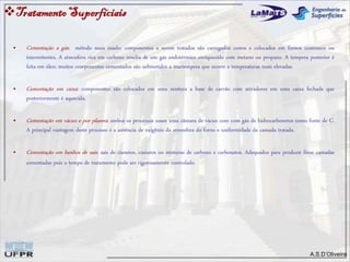 A.S.D’Oliveira
• Cementação a gás: método mais usado; componentes a serem tratados são carregados cestos e colocados em fornos contínuos ou
intermitentes. A atmosfera rica em carbono resulta de um gás endotérmico enriquecido com metano ou propano. A tempera posterior é
feita em óleo; muitos componentes cementados são submetidos a martempera que ocorre a temperaturas mais elevadas.
• Cementação em caixa: componentes são colocados em uma mistura a base de carvão com ativadores em uma caixa fechada que
posteriormente é aquecida.
• Cementação em vácuo e por plasma: ambos os processos usam uma câmara de vácuo com com gás de hidrocarbonetos como fonte de C.
A principal vantagem deste processo é a ausência de oxigênio da atmosfera do forno e uniformidade da camada tratada.
• Cementação em banhos de sais: sais de cianetos, cianatos ou misturas de carbono e carbonatos. Adequados para produzir finas camadas
cementadas pois o tempo de tratamento pode ser rigorosamente controlado.
TratamentoSuperfíciais
 