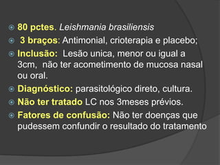  80 pctes. Leishmania brasiliensis
 3 braços: Antimonial, crioterapia e placebo;
 Inclusão: Lesão unica, menor ou igual a
3cm, não ter acometimento de mucosa nasal
ou oral.
 Diagnóstico: parasitológico direto, cultura.
 Não ter tratado LC nos 3meses prévios.
 Fatores de confusão: Não ter doenças que
pudessem confundir o resultado do tratamento
 