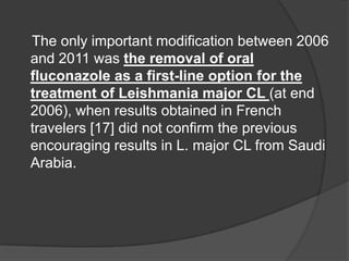 The only important modification between 2006
and 2011 was the removal of oral
fluconazole as a first-line option for the
treatment of Leishmania major CL (at end
2006), when results obtained in French
travelers [17] did not confirm the previous
encouraging results in L. major CL from Saudi
Arabia.
 