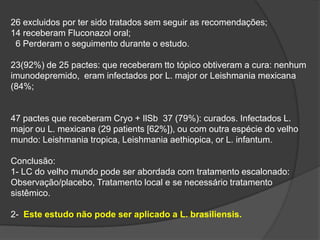 26 excluidos por ter sido tratados sem seguir as recomendações;
14 receberam Fluconazol oral;
6 Perderam o seguimento durante o estudo.
23(92%) de 25 pactes: que receberam tto tópico obtiveram a cura: nenhum
imunodepremido, eram infectados por L. major or Leishmania mexicana
(84%;
47 pactes que receberam Cryo + IlSb 37 (79%): curados. Infectados L.
major ou L. mexicana (29 patients [62%]), ou com outra espécie do velho
mundo: Leishmania tropica, Leishmania aethiopica, or L. infantum.
Conclusão:
1- LC do velho mundo pode ser abordada com tratamento escalonado:
Observação/placebo, Tratamento local e se necessário tratamento
sistêmico.
2- Este estudo não pode ser aplicado a L. brasiliensis.
 