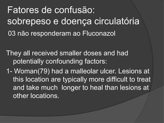 Fatores de confusão:
sobrepeso e doença circulatória
03 não responderam ao Fluconazol
They all received smaller doses and had
potentially confounding factors:
1- Woman(79) had a malleolar ulcer. Lesions at
this location are typically more difficult to treat
and take much longer to heal than lesions at
other locations.
 