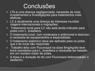 Conclusões
 LTA é uma doença negligenciada: necessita de mais
investimentos e investigações para tratamentos mais
efetivos;
 LC é atualmente uma doença de interesse mundial:
viagens internacionais e migrações;
 Tratamento local para LC não está ainda indicado para
pctes com L. brasiliens.
 O tratamento local com crioterapia e antimonial é doloroso
e necessita de equipamentos e especialistas.
 O tratamento sistemico deve ser aplicado para os pctes
que o tto local não responder.
 Trabalho feito com Fluconazol na dose 8mg/kg/dia teve
bons resultados para L. brasiliens e necessita ser testado
em um numero maior de pctes.
 A dose e a duração do tto com Fluconazol determinaram o
desfecho;
 