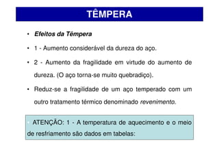 • Efeitos da Têmpera
• 1 - Aumento considerável da dureza do aço.
• 2 - Aumento da fragilidade em virtude do aumento de
dureza. (O aço torna-se muito quebradiço).
• Reduz-se a fragilidade de um aço temperado com um
outro tratamento térmico denominado revenimento.
TÊMPERA
• ATENÇÃO: 1 - A temperatura de aquecimento e o meio
de resfriamento são dados em tabelas:
 