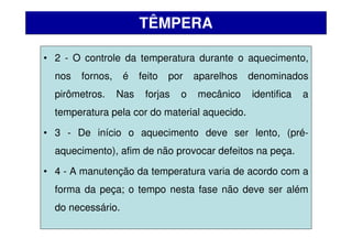 • 2 - O controle da temperatura durante o aquecimento,
nos fornos, é feito por aparelhos denominados
pirômetros. Nas forjas o mecânico identifica a
temperatura pela cor do material aquecido.
• 3 - De início o aquecimento deve ser lento, (pré-
aquecimento), afim de não provocar defeitos na peça.
• 4 - A manutenção da temperatura varia de acordo com a
forma da peça; o tempo nesta fase não deve ser além
do necessário.
TÊMPERA
 