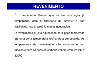 • É o tratamento térmico que se faz nos aços já
temperados, com a finalidade de diminuir a sua
fragilidade, isto é, torná-lo menos quebradiço.
• O revenimento é feito aquecendo-se a peça temperada
até uma certa temperatura resfriando-a em seguida. As
temperaturas de revenimento são encontradas em
tabelas e para os aços ao carbono variam entre 210ºC e
320ºC
REVENIMENTO
 