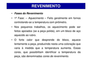 • Fases do Revenimento
• 1ª Fase: – Aquecimento – Feito geralmente em fornos
controlando-se a temperatura com pirômetro.
• Nos pequenos trabalhos, os aquecimento pode ser
feitos apoiados (se a peça polida), em um bloco de aço
aquecido ao rubro.
• O forte calor que desprende do bloco, aquece
lentamente a peça, produzindo nesta uma coloração que
varia à medida que a temperatura aumenta. Essas
cores, que possibilitam identificar a temperatura da
peça, são denominadas cores de revenimento.
REVENIMENTO
 