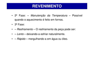 • 2ª Fase: – Manutenção da Temperatura – Possível
quando o aquecimento é feito em fornos.
• 3ª Fase:
• – Resfriamento – O resfriamento da peça pode ser:
• – Lento – deixando-a esfriar naturalmente.
• – Rápido – mergulhando-a em água ou óleo.
REVENIMENTO
 