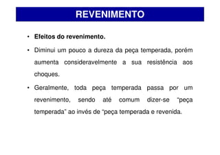 • Efeitos do revenimento.
• Diminui um pouco a dureza da peça temperada, porém
aumenta consideravelmente a sua resistência aos
choques.
• Geralmente, toda peça temperada passa por um
revenimento, sendo até comum dizer-se “peça
temperada” ao invés de “peça temperada e revenida.
REVENIMENTO
 