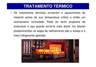 TRATAMENTO TÉRMICO
• Os tratamentos térmicos envolvem o aquecimento do
material acima de sua temperatura crítica e então um
resfriamento controlado. Pode ter tanto propósito de
endurecer o aço quanto torná-lo mais dúctil. Os fatores
predominantes na etapa de resfriamento são o tempo e o
meio refrigerante aplicado.
 