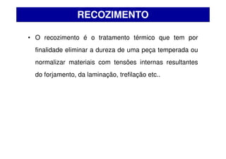 • O recozimento é o tratamento térmico que tem por
finalidade eliminar a dureza de uma peça temperada ou
normalizar materiais com tensões internas resultantes
do forjamento, da laminação, trefilação etc..
RECOZIMENTO
 