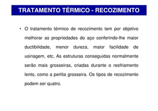 • O tratamento térmico de recozimento tem por objetivo
melhorar as propriedades do aço conferindo-lhe maior
ductibilidade, menor dureza, maior facilidade de
usinagem, etc. As estruturas conseguidas normalmente
serão mais grosseiras, criadas durante o resfriamento
lento, como a perlita grosseira. Os tipos de recozimento
podem ser quatro.
TRATAMENTO TÉRMICO - RECOZIMENTO
 