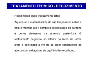 • Recozimento pleno (recozimento total)
• Aquece-se o material acima de sua temperatura crítica e
nela é mantido até a completa solubilização do carbono
e outros elementos na estrutura austenítica. O
resfriamento segue-se no interior do forno de forma
lenta e controlada a fim de se obter constituintes de
acordo com o diagrama de equilíbrio ferro-carbono.
TRATAMENTO TÉRMICO - RECOZIMENTO
 