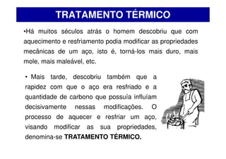 •Há muitos séculos atrás o homem descobriu que com
aquecimento e resfriamento podia modificar as propriedades
mecânicas de um aço, isto é, torná-los mais duro, mais
mole, mais maleável, etc.
TRATAMENTO TÉRMICO
• Mais tarde, descobriu também que a
rapidez com que o aço era resfriado e a
quantidade de carbono que possuía influíam
decisivamente nessas modificações. O
processo de aquecer e resfriar um aço,
visando modificar as sua propriedades,
denomina-se TRATAMENTO TÉRMICO.
 