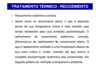 • Recozimento isotérmico (cíclico)
• Assim como no recozimento pleno, o aço é aquecido
acima de sua temperatura crítica e nela mantido pelo
tempo necessário para sua completa austenitização. O
resfriamento do recozimento isotérmico, contudo,
diferencia-se do resfriamento do recozimento pleno. O
aço é rapidamente resfriado a uma temperatura abaixo de
sua zona crítica e, então, mantido até que ocorra a
completa transformação isotérmica dos constituintes. Em
seguida poderá ser resfriado à temperatura ambiente.
TRATAMENTO TÉRMICO - RECOZIMENTO
 
