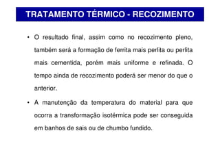 • O resultado final, assim como no recozimento pleno,
também será a formação de ferrita mais perlita ou perlita
mais cementida, porém mais uniforme e refinada. O
tempo ainda de recozimento poderá ser menor do que o
anterior.
• A manutenção da temperatura do material para que
ocorra a transformação isotérmica pode ser conseguida
em banhos de sais ou de chumbo fundido.
TRATAMENTO TÉRMICO - RECOZIMENTO
 
