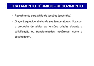 • Recozimento para alívio de tensões (subcrítico)
• O aço é aquecido abaixo de sua temperatura crítica com
o propósito de aliviar as tensões criadas durante a
solidificação ou transformações mecânicas, como a
estampagem.
TRATAMENTO TÉRMICO - RECOZIMENTO
 