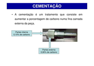• A cementação é um tratamento que consiste em
aumentar a porcentagem de carbono numa fina camada
externa da peça.
CEMENTAÇÃO
Partes interna
0,10% de carbono
Partes externa
0,90% de carbono
 