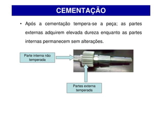 • Após a cementação tempera-se a peça; as partes
externas adquirem elevada dureza enquanto as partes
internas permanecem sem alterações.
CEMENTAÇÃO
Parte interna não
temperada
Partes externa
temperada
 