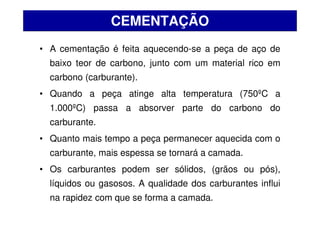 • A cementação é feita aquecendo-se a peça de aço de
baixo teor de carbono, junto com um material rico em
carbono (carburante).
• Quando a peça atinge alta temperatura (750ºC a
1.000ºC) passa a absorver parte do carbono do
carburante.
• Quanto mais tempo a peça permanecer aquecida com o
carburante, mais espessa se tornará a camada.
• Os carburantes podem ser sólidos, (grãos ou pós),
líquidos ou gasosos. A qualidade dos carburantes influi
na rapidez com que se forma a camada.
CEMENTAÇÃO
 