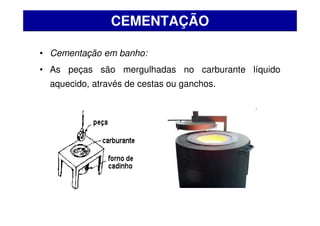 • Cementação em banho:
• As peças são mergulhadas no carburante líquido
aquecido, através de cestas ou ganchos.
CEMENTAÇÃO
 