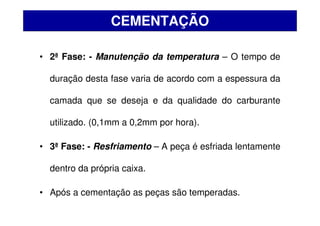 • 2ª Fase: - Manutenção da temperatura – O tempo de
duração desta fase varia de acordo com a espessura da
camada que se deseja e da qualidade do carburante
utilizado. (0,1mm a 0,2mm por hora).
• 3ª Fase: - Resfriamento – A peça é esfriada lentamente
dentro da própria caixa.
• Após a cementação as peças são temperadas.
CEMENTAÇÃO
 