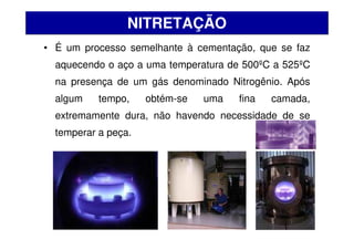 • É um processo semelhante à cementação, que se faz
aquecendo o aço a uma temperatura de 500ºC a 525ºC
na presença de um gás denominado Nitrogênio. Após
algum tempo, obtém-se uma fina camada,
extremamente dura, não havendo necessidade de se
temperar a peça.
NITRETAÇÃO
 