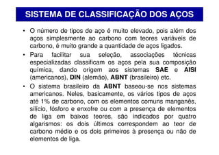 • O número de tipos de aço é muito elevado, pois além dos
aços simplesmente ao carbono com teores variáveis de
carbono, é muito grande a quantidade de aços ligados.
• Para facilitar sua seleção, associações técnicas
especializadas classificam os aços pela sua composição
química, dando origem aos sistemas SAE e AISI
(americanos), DIN (alemão), ABNT (brasileiro) etc.
• O sistema brasileiro da ABNT baseou-se nos sistemas
americanos. Neles, basicamente, os vários tipos de aços
até 1% de carbono, com os elementos comuns manganês,
silício, fósforo e enxofre ou com a presença de elementos
de liga em baixos teores, são indicados por quatro
algarismos: os dois últimos correspondem ao teor de
carbono médio e os dois primeiros à presença ou não de
elementos de liga.
SISTEMA DE CLASSIFICAÇÃO DOS AÇOS
 