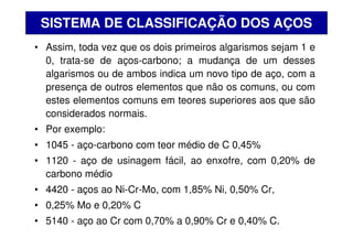 • Assim, toda vez que os dois primeiros algarismos sejam 1 e
0, trata-se de aços-carbono; a mudança de um desses
algarismos ou de ambos indica um novo tipo de aço, com a
presença de outros elementos que não os comuns, ou com
estes elementos comuns em teores superiores aos que são
considerados normais.
• Por exemplo:
• 1045 - aço-carbono com teor médio de C 0,45%
• 1120 - aço de usinagem fácil, ao enxofre, com 0,20% de
carbono médio
• 4420 - aços ao Ni-Cr-Mo, com 1,85% Ni, 0,50% Cr,
• 0,25% Mo e 0,20% C
• 5140 - aço ao Cr com 0,70% a 0,90% Cr e 0,40% C.
SISTEMA DE CLASSIFICAÇÃO DOS AÇOS
 