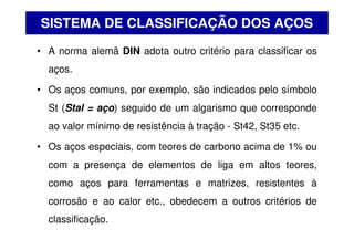 • A norma alemã DIN adota outro critério para classificar os
aços.
• Os aços comuns, por exemplo, são indicados pelo símbolo
St (Stal = aço) seguido de um algarismo que corresponde
ao valor mínimo de resistência à tração - St42, St35 etc.
• Os aços especiais, com teores de carbono acima de 1% ou
com a presença de elementos de liga em altos teores,
como aços para ferramentas e matrizes, resistentes à
corrosão e ao calor etc., obedecem a outros critérios de
classificação.
SISTEMA DE CLASSIFICAÇÃO DOS AÇOS
 