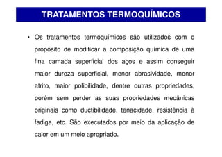 • Os tratamentos termoquímicos são utilizados com o
propósito de modificar a composição química de uma
fina camada superficial dos aços e assim conseguir
maior dureza superficial, menor abrasividade, menor
atrito, maior polibilidade, dentre outras propriedades,
porém sem perder as suas propriedades mecânicas
originais como ductibilidade, tenacidade, resistência à
fadiga, etc. São executados por meio da aplicação de
calor em um meio apropriado.
TRATAMENTOS TERMOQUÍMICOS
 