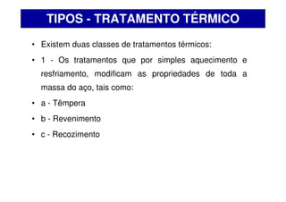 • Existem duas classes de tratamentos térmicos:
• 1 - Os tratamentos que por simples aquecimento e
resfriamento, modificam as propriedades de toda a
massa do aço, tais como:
• a - Têmpera
• b - Revenimento
• c - Recozimento
TIPOS - TRATAMENTO TÉRMICO
 