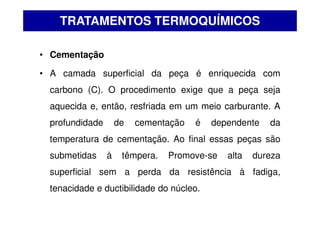 • Cementação
• A camada superficial da peça é enriquecida com
carbono (C). O procedimento exige que a peça seja
aquecida e, então, resfriada em um meio carburante. A
profundidade de cementação é dependente da
temperatura de cementação. Ao final essas peças são
submetidas à têmpera. Promove-se alta dureza
superficial sem a perda da resistência à fadiga,
tenacidade e ductibilidade do núcleo.
TRATAMENTOS TERMOQUÍMICOS
 