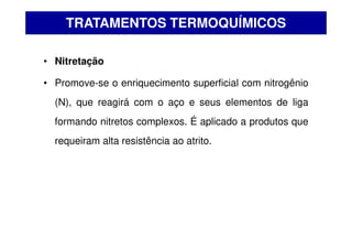 • Nitretação
• Promove-se o enriquecimento superficial com nitrogênio
(N), que reagirá com o aço e seus elementos de liga
formando nitretos complexos. É aplicado a produtos que
requeiram alta resistência ao atrito.
TRATAMENTOS TERMOQUÍMICOS
 
