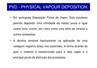 PVD - PHYSICAL VAPOUR DEPOSITION.
• Em português Deposição Física de Vapor. Este processo
permite depositar uma infinidade de metais puros e ligas
(como ouro, cromo, etc.) bem como uma série de nitretos e
outros compostos.
• A técnica consiste basicamente na aplicação de uma
voltagem negativa (bias) nos substratos. A forma através da
qual o material é transformado para a fase vapor é o
principal ponto de distinção dos processos.
 