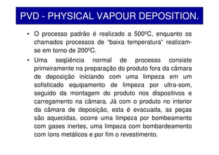 • O processo padrão é realizado a 500ºC, enquanto os
chamados processos de “baixa temperatura” realizam-
se em torno de 200ºC.
• Uma seqüência normal de processo consiste
primeiramente na preparação do produto fora da câmara
de deposição iniciando com uma limpeza em um
sofisticado equipamento de limpeza por ultra-som,
seguido da montagem do produto nos dispositivos e
carregamento na câmara. Já com o produto no interior
da câmara de deposição, esta é evacuada, as peças
são aquecidas, ocorre uma limpeza por bombeamento
com gases inertes, uma limpeza com bombardeamento
com íons metálicos e por fim o revestimento.
PVD - PHYSICAL VAPOUR DEPOSITION.
 