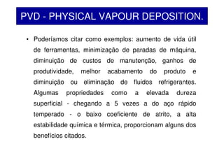 • Poderíamos citar como exemplos: aumento de vida útil
de ferramentas, minimização de paradas de máquina,
diminuição de custos de manutenção, ganhos de
produtividade, melhor acabamento do produto e
diminuição ou eliminação de fluidos refrigerantes.
Algumas propriedades como a elevada dureza
superficial - chegando a 5 vezes a do aço rápido
temperado - o baixo coeficiente de atrito, a alta
estabilidade química e térmica, proporcionam alguns dos
benefícios citados.
PVD - PHYSICAL VAPOUR DEPOSITION.
 