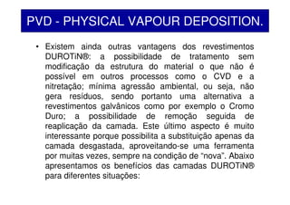 • Existem ainda outras vantagens dos revestimentos
DUROTiN®: a possibilidade de tratamento sem
modificação da estrutura do material o que não é
possível em outros processos como o CVD e a
nitretação; mínima agressão ambiental, ou seja, não
gera resíduos, sendo portanto uma alternativa a
revestimentos galvânicos como por exemplo o Cromo
Duro; a possibilidade de remoção seguida de
reaplicação da camada. Este último aspecto é muito
interessante porque possibilita a substituição apenas da
camada desgastada, aproveitando-se uma ferramenta
por muitas vezes, sempre na condição de “nova”. Abaixo
apresentamos os benefícios das camadas DUROTiN®
para diferentes situações:
PVD - PHYSICAL VAPOUR DEPOSITION.
 