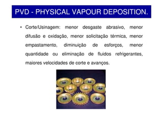 • Corte/Usinagem: menor desgaste abrasivo, menor
difusão e oxidação, menor solicitação térmica, menor
empastamento, diminuição de esforços, menor
quantidade ou eliminação de fluidos refrigerantes,
maiores velocidades de corte e avanços.
PVD - PHYSICAL VAPOUR DEPOSITION.
 