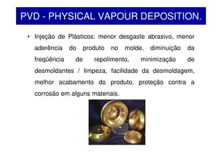 • Injeção de Plásticos: menor desgaste abrasivo, menor
aderência do produto no molde, diminuição da
freqüência de repolimento, minimização de
desmoldantes / limpeza, facilidade da desmoldagem,
melhor acabamento do produto, proteção contra a
corrosão em alguns materiais.
PVD - PHYSICAL VAPOUR DEPOSITION.
 