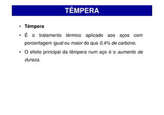• Têmpera
• É o tratamento térmico aplicado aos aços com
porcentagem igual ou maior do que 0,4% de carbono.
• O efeito principal da têmpera num aço é o aumento de
dureza.
TÊMPERA
 
