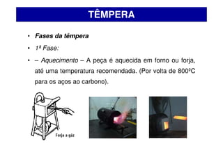 • Fases da têmpera
• 1ª Fase:
• – Aquecimento – A peça é aquecida em forno ou forja,
até uma temperatura recomendada. (Por volta de 800ºC
para os aços ao carbono).
TÊMPERA
 