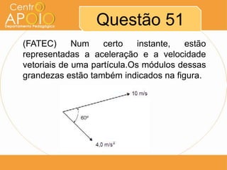 Questão 51
(FATEC)      Num    certo    instante, estão
representadas a aceleração e a velocidade
vetoriais de uma partícula.Os módulos dessas
grandezas estão também indicados na figura.
 